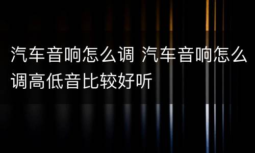 汽车音响怎么调 汽车音响怎么调高低音比较好听