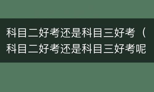 科目二好考还是科目三好考（科目二好考还是科目三好考呢）