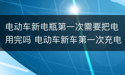 电动车新电瓶第一次需要把电用完吗 电动车新车第一次充电需把电用完吗