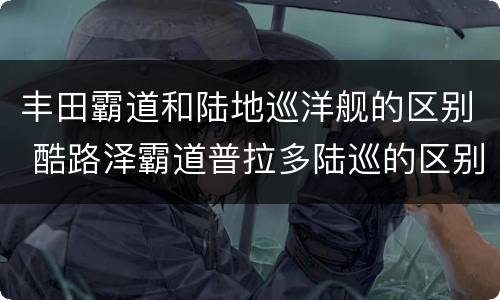 丰田霸道和陆地巡洋舰的区别 酷路泽霸道普拉多陆巡的区别