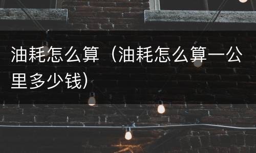油耗怎么算（油耗怎么算一公里多少钱）