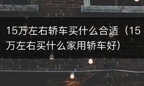 15万左右轿车买什么合适（15万左右买什么家用轿车好）