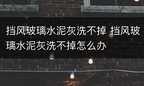 挡风玻璃水泥灰洗不掉 挡风玻璃水泥灰洗不掉怎么办