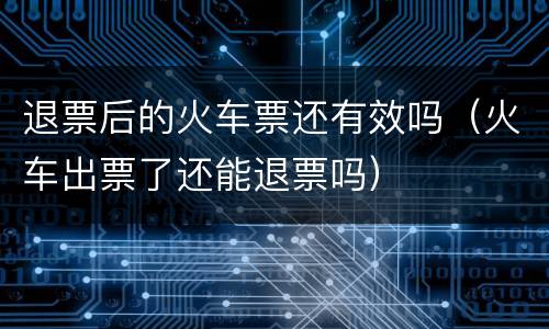 退票后的火车票还有效吗（火车出票了还能退票吗）
