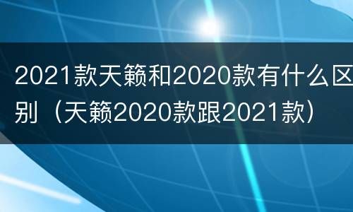 2021款天籁和2020款有什么区别（天籁2020款跟2021款）
