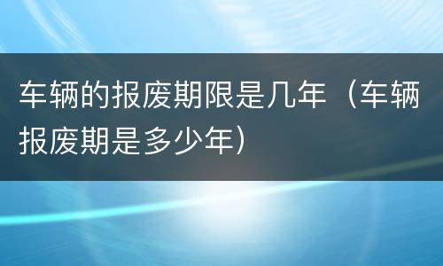 车辆的报废期限是几年（车辆报废期是多少年）