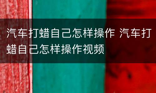 汽车打蜡自己怎样操作 汽车打蜡自己怎样操作视频