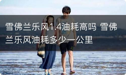 雪佛兰乐风1.4油耗高吗 雪佛兰乐风油耗多少一公里