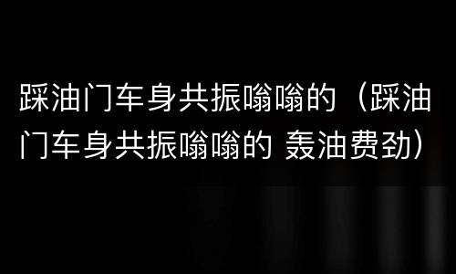 踩油门车身共振嗡嗡的（踩油门车身共振嗡嗡的 轰油费劲）