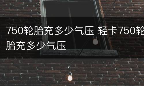 750轮胎充多少气压 轻卡750轮胎充多少气压