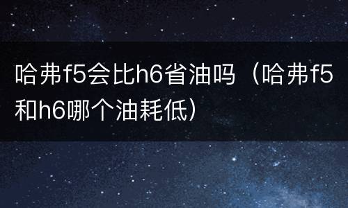 哈弗f5会比h6省油吗（哈弗f5和h6哪个油耗低）