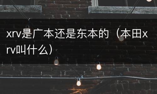 xrv是广本还是东本的（本田xrv叫什么）