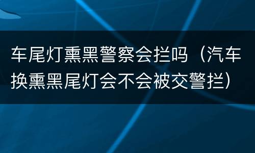 车尾灯熏黑警察会拦吗（汽车换熏黑尾灯会不会被交警拦）