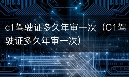 c1驾驶证多久年审一次（C1驾驶证多久年审一次）