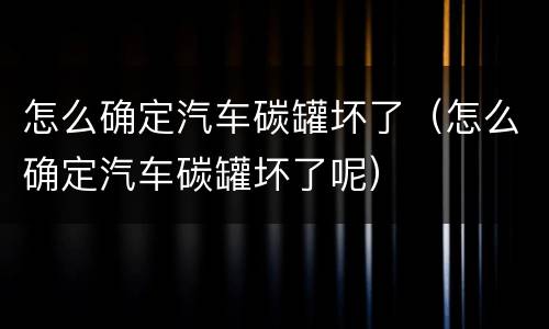 怎么确定汽车碳罐坏了（怎么确定汽车碳罐坏了呢）