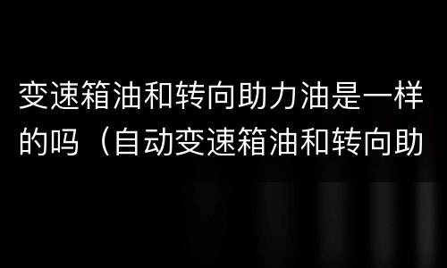 变速箱油和转向助力油是一样的吗（自动变速箱油和转向助力油一样吗）