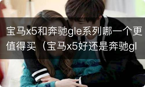 宝马x5和奔驰gle系列哪一个更值得买（宝马x5好还是奔驰gle好）