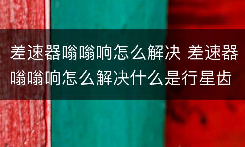 差速器嗡嗡响怎么解决 差速器嗡嗡响怎么解决什么是行星齿轮