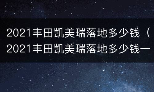 2021丰田凯美瑞落地多少钱（2021丰田凯美瑞落地多少钱一辆）
