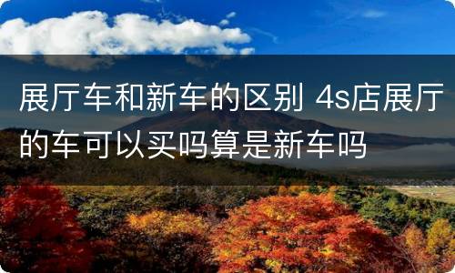 展厅车和新车的区别 4s店展厅的车可以买吗算是新车吗