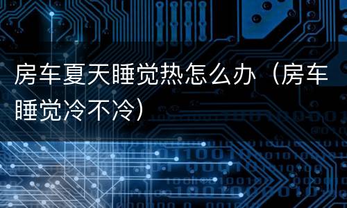 房车夏天睡觉热怎么办（房车睡觉冷不冷）