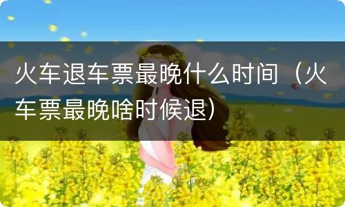 火车退车票最晚什么时间（火车票最晚啥时候退）