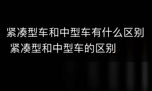 紧凑型车和中型车有什么区别 紧凑型和中型车的区别
