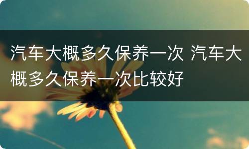汽车大概多久保养一次 汽车大概多久保养一次比较好