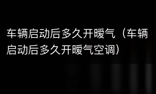 车辆启动后多久开暧气（车辆启动后多久开暧气空调）