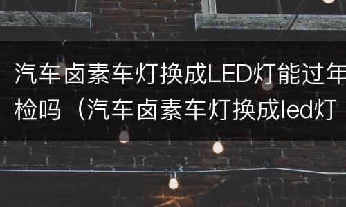 汽车卤素车灯换成LED灯能过年检吗（汽车卤素车灯换成led灯能过年检吗多少钱）