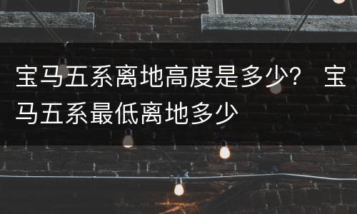 宝马五系离地高度是多少？ 宝马五系最低离地多少