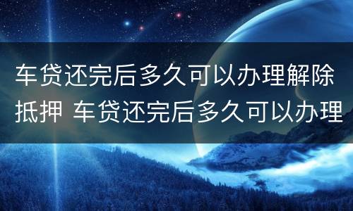 车贷还完后多久可以办理解除抵押 车贷还完后多久可以办理解除抵押手续
