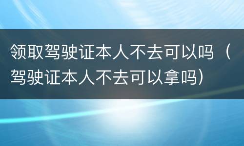 领取驾驶证本人不去可以吗（驾驶证本人不去可以拿吗）
