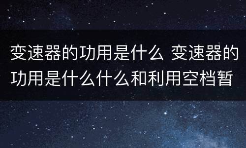 变速器的功用是什么 变速器的功用是什么什么和利用空档暂时中断动力传递