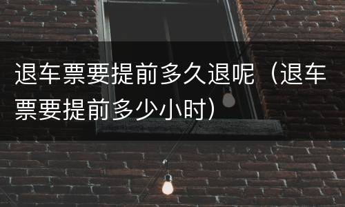 退车票要提前多久退呢（退车票要提前多少小时）
