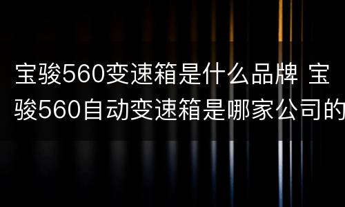 宝骏560变速箱是什么品牌 宝骏560自动变速箱是哪家公司的?