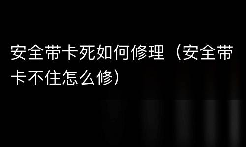 安全带卡死如何修理（安全带卡不住怎么修）