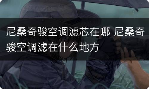 尼桑奇骏空调滤芯在哪 尼桑奇骏空调滤在什么地方