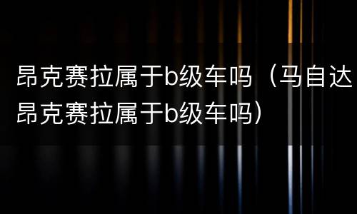 昂克赛拉属于b级车吗（马自达昂克赛拉属于b级车吗）