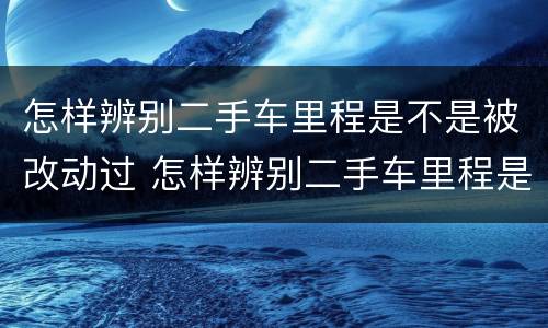 怎样辨别二手车里程是不是被改动过 怎样辨别二手车里程是不是被改动过的