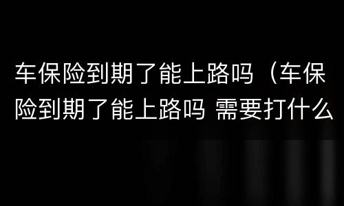 车保险到期了能上路吗（车保险到期了能上路吗 需要打什么电话）