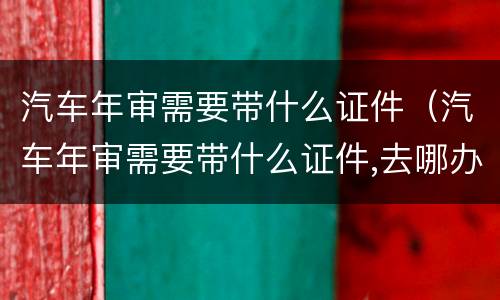 汽车年审需要带什么证件（汽车年审需要带什么证件,去哪办理）