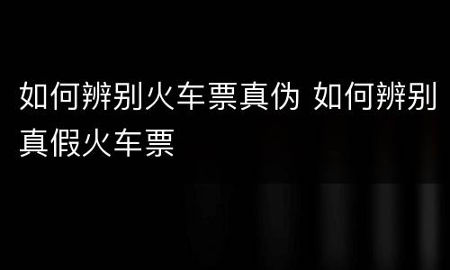 如何辨别火车票真伪 如何辨别真假火车票