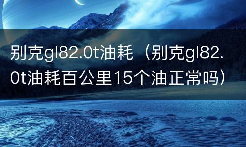 别克gl82.0t油耗（别克gl82.0t油耗百公里15个油正常吗）