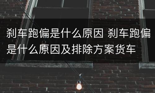 刹车跑偏是什么原因 刹车跑偏是什么原因及排除方案货车