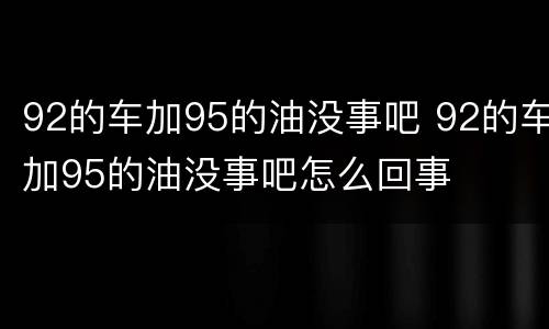 92的车加95的油没事吧 92的车加95的油没事吧怎么回事