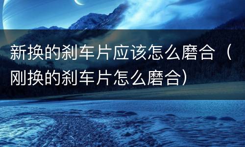 新换的刹车片应该怎么磨合（刚换的刹车片怎么磨合）