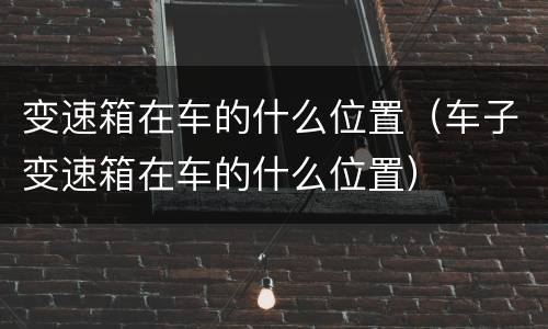 变速箱在车的什么位置（车子变速箱在车的什么位置）