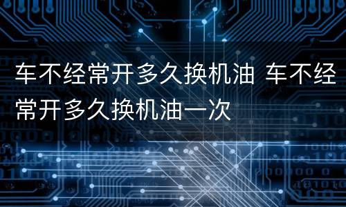 车不经常开多久换机油 车不经常开多久换机油一次