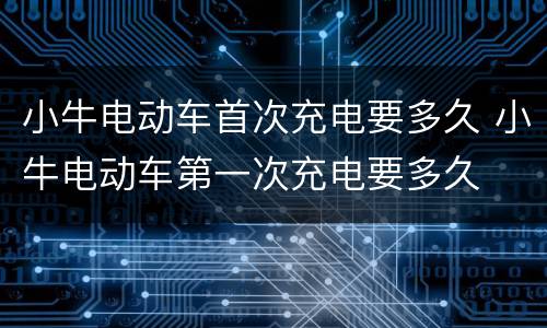 小牛电动车首次充电要多久 小牛电动车第一次充电要多久